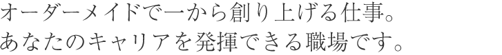 カスタムメイドで一から創り上げる仕事。あなたのキャリアを発揮できる職場です。